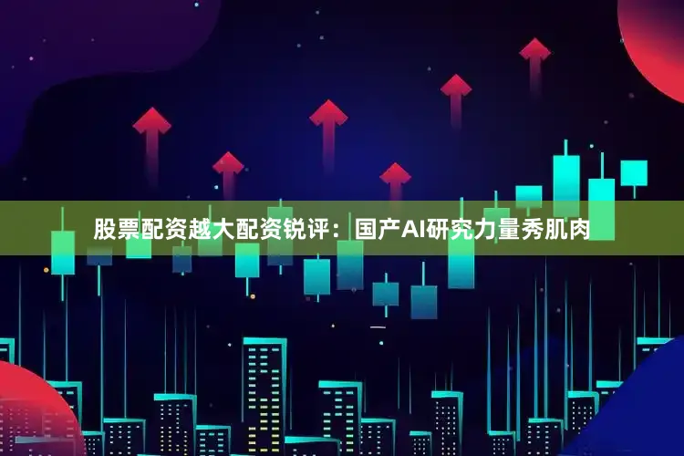 股票配资越大配资锐评：国产AI研究力量秀肌肉