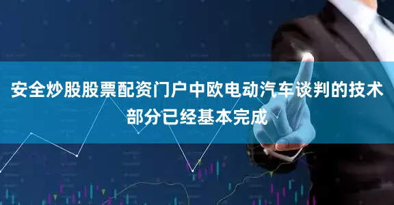 安全炒股股票配资门户中欧电动汽车谈判的技术部分已经基本完成