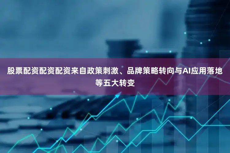 股票配资配资配资来自政策刺激、品牌策略转向与AI应用落地等五大转变