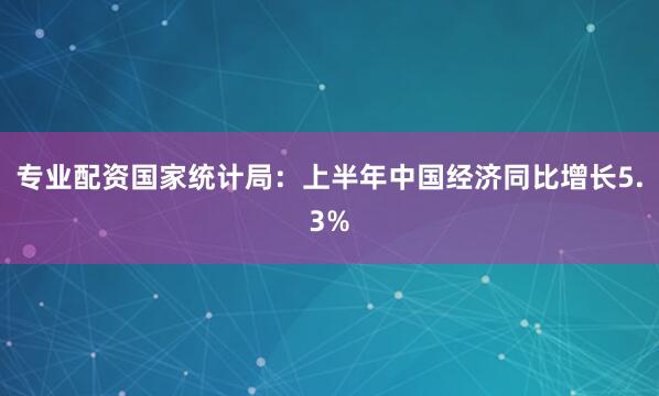 专业配资国家统计局：上半年中国经济同比增长5.3%