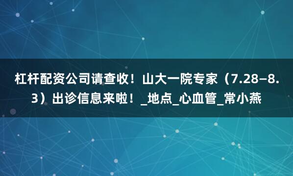 杠杆配资公司请查收！山大一院专家（7.28—8.3）出诊信息来啦！_地点_心血管_常小燕