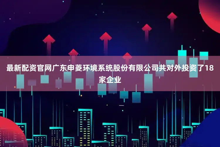 最新配资官网广东申菱环境系统股份有限公司共对外投资了18家企业