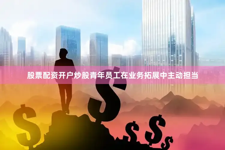 股票配资开户炒股青年员工在业务拓展中主动担当