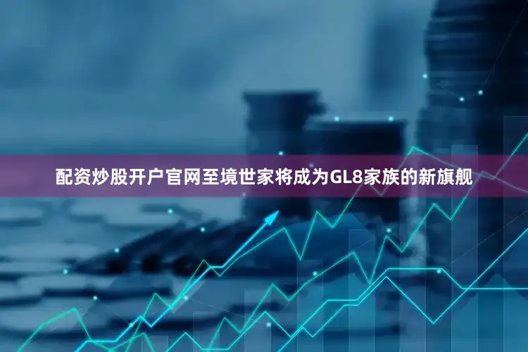 配资炒股开户官网至境世家将成为GL8家族的新旗舰