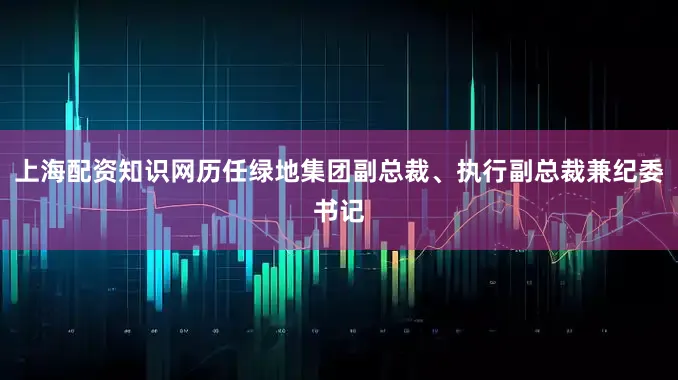 上海配资知识网历任绿地集团副总裁、执行副总裁兼纪委书记