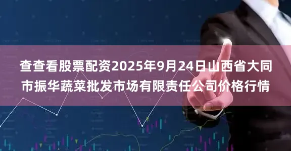 查查看股票配资2025年9月24日山西省大同市振华蔬菜批发市场有限责任公司价格行情